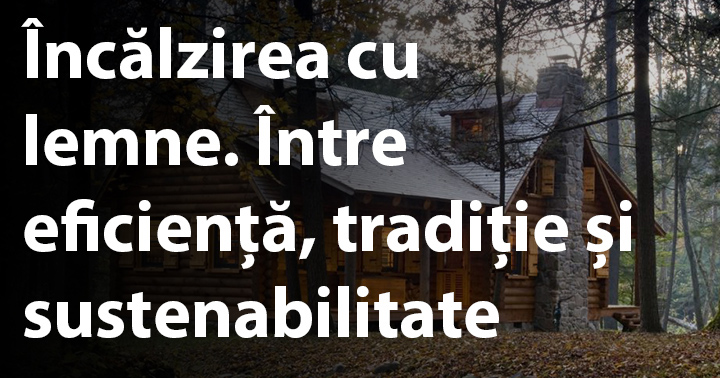 Încălzirea cu lemne. Între eficiență, tradiție și sustenabilitate